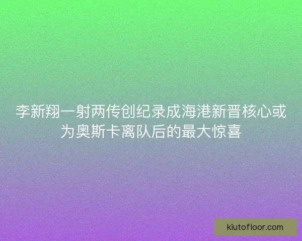 李新翔一射两传创纪录成海港新晋核心或为奥斯卡离队后的最大惊喜