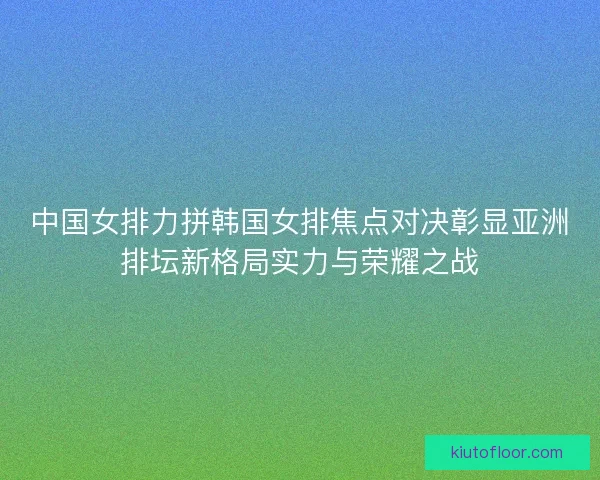 中国女排力拼韩国女排焦点对决彰显亚洲排坛新格局实力与荣耀之战