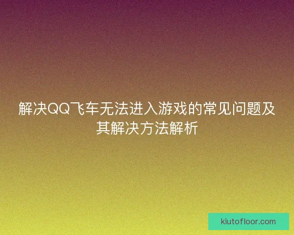 解决QQ飞车无法进入游戏的常见问题及其解决方法解析 解决QQ飞车无法进入游戏的常见问题及其解决方法解析