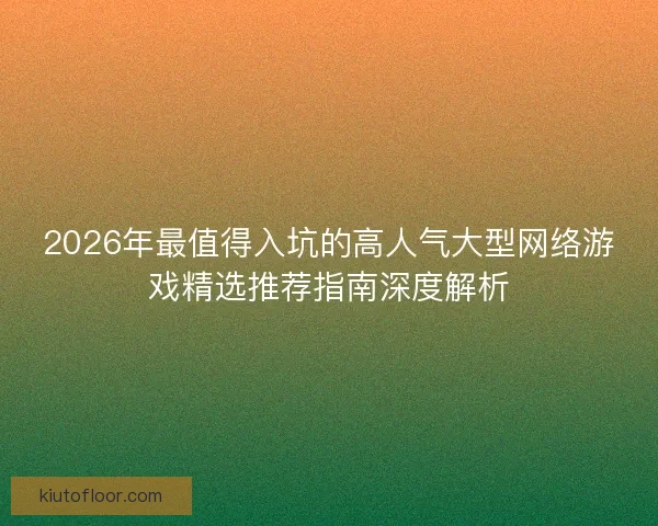 2026年最值得入坑的高人气大型网络游戏精选推荐指南深度解析