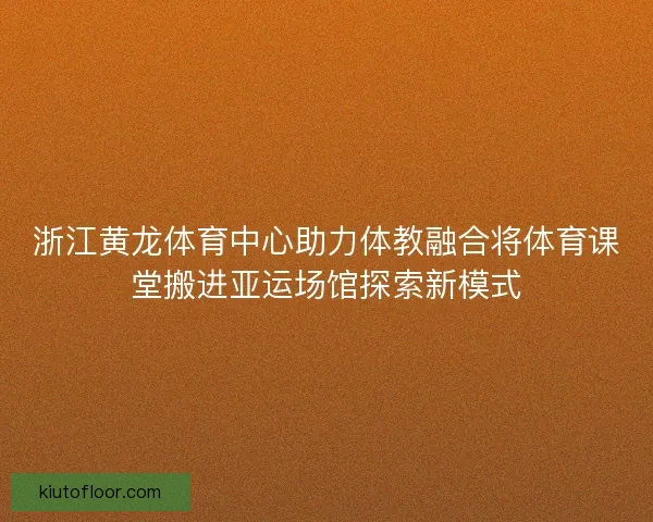 浙江黄龙体育中心助力体教融合将体育课堂搬进亚运场馆探索新模式 浙江黄龙体育中心助力体教融合将体育课堂搬进亚运场馆探索新模式