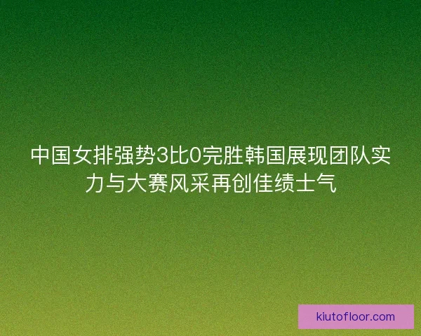 中国女排强势3比0完胜韩国展现团队实力与大赛风采再创佳绩士气 中国女排强势3比0完胜韩国展现团队实力与大赛风采再创佳绩士气