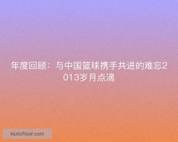 年度回顾:与中国篮球携手共进的难忘2013岁月点滴 年度回顾:与中国篮球携手共进的难忘2013岁月点滴