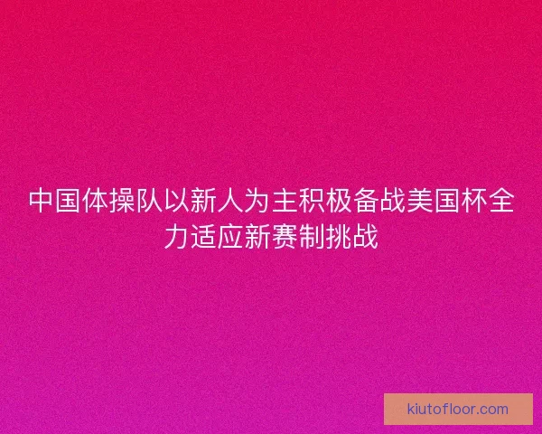 中国体操队以新人为主积极备战美国杯全力适应新赛制挑战