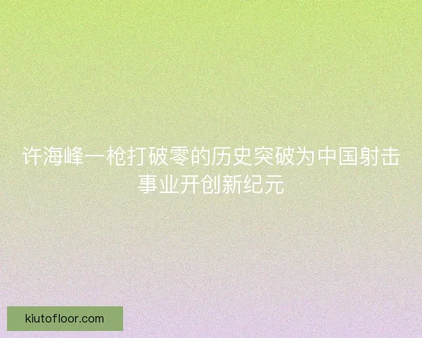 许海峰一枪打破零的历史突破为中国射击事业开创新纪元