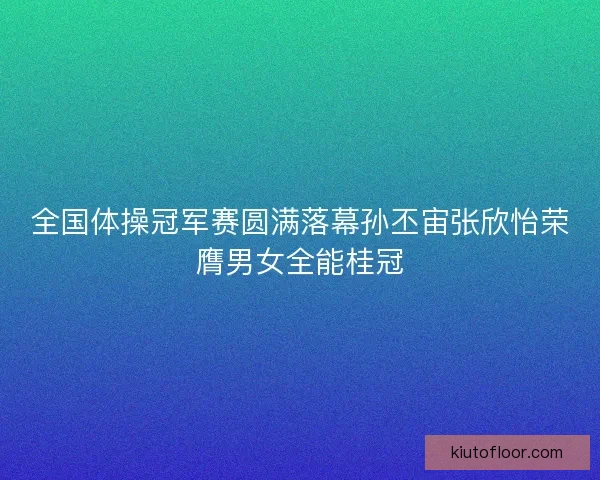 全国体操冠军赛圆满落幕孙丕宙张欣怡荣膺男女全能桂冠 全国体操冠军赛圆满落幕孙丕宙张欣怡荣膺男女全能桂冠