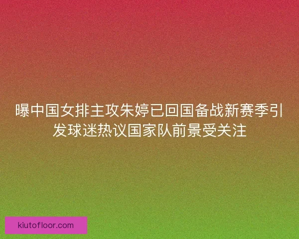 曝中国女排主攻朱婷已回国备战新赛季引发球迷热议国家队前景受关注 曝中国女排主攻朱婷已回国备战新赛季引发球迷热议国家队前景受关注