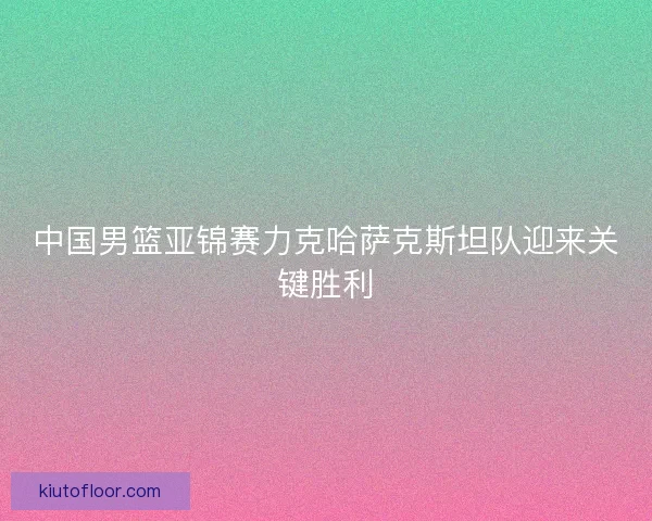 中国男篮亚锦赛力克哈萨克斯坦队迎来关键胜利 中国男篮亚锦赛力克哈萨克斯坦队迎来关键胜利