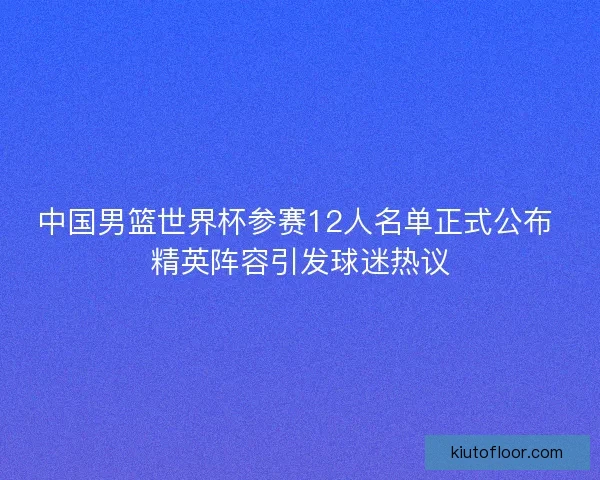中国男篮世界杯参赛12人名单正式公布 精英阵容引发球迷热议 中国男篮世界杯参赛12人名单正式公布 精英阵容引发球迷热议