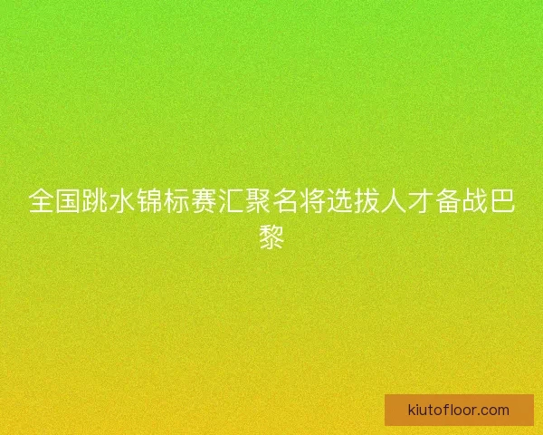 全国跳水锦标赛汇聚名将选拔人才备战巴黎 全国跳水锦标赛汇聚名将选拔人才备战巴黎