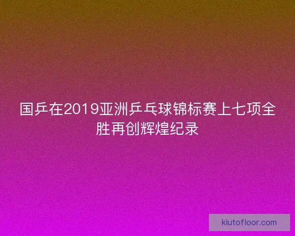 国乒在2019亚洲乒乓球锦标赛上七项全胜再创辉煌纪录