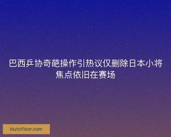 巴西乒协奇葩操作引热议仅删除日本小将焦点依旧在赛场