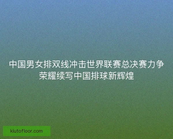 中国男女排双线冲击世界联赛总决赛力争荣耀续写中国排球新辉煌 中国男女排双线冲击世界联赛总决赛力争荣耀续写中国排球新辉煌