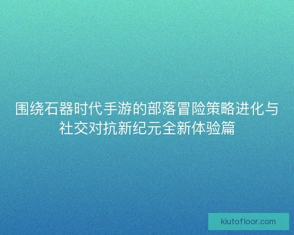 围绕石器时代手游的部落冒险策略进化与社交对抗新纪元全新体验篇 围绕石器时代手游的部落冒险策略进化与社交对抗新纪元全新体验篇