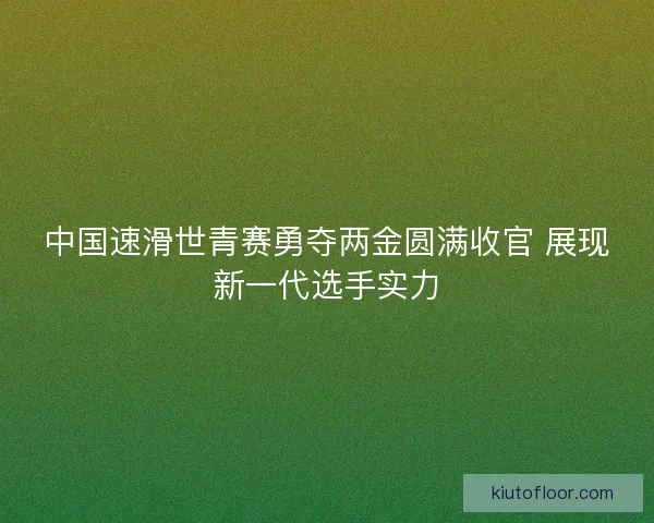 中国速滑世青赛勇夺两金圆满收官 展现新一代选手实力 中国速滑世青赛勇夺两金圆满收官 展现新一代选手实力