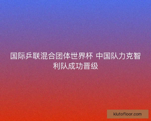 国际乒联混合团体世界杯 中国队力克智利队成功晋级 国际乒联混合团体世界杯 中国队力克智利队成功晋级